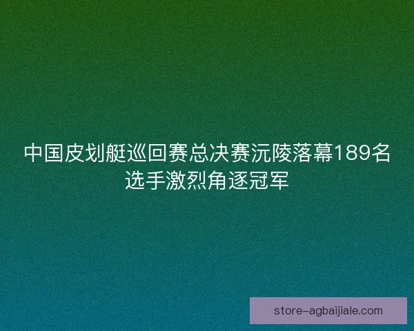 中国皮划艇巡回赛总决赛沅陵落幕189名选手激烈角逐冠军