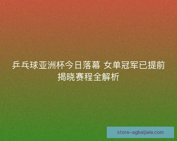乒乓球亚洲杯今日落幕 女单冠军已提前揭晓赛程全解析